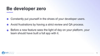 74
Be developer zero
Constantly put yourself in the shoes of your developer users.
Avoid frustrations by having a strict review and QA process.
Before a new feature sees the light of day on your platform, your
team should have built a full app with it.
 