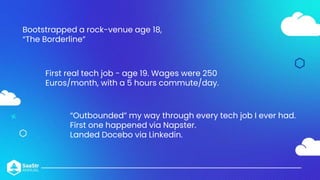 Bootstrapped a rock-venue age 18,
“The Borderline”
First real tech job - age 19. Wages were 250
Euros/month, with a 5 hours commute/day.
“Outbounded” my way through every tech job I ever had.
First one happened via Napster.
Landed Docebo via Linkedin.
 