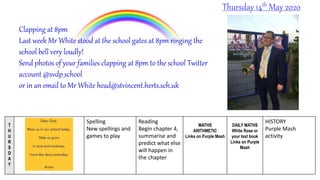 T
H
U
R
S
D
A
Y
Spelling
New spellings and
games to play
Reading
Begin chapter 4,
summarise and
predict what else
will happen in
the chapter
MATHS
ARITHMETIC
Links on Purple Mash
DAILY MATHS
White Rose or
your text book
Links on Purple
Mash
HISTORY
Purple Mash
activity
Thursday 14th May 2020
Clapping at 8pm
Last week Mr White stood at the school gates at 8pm ringing the
school bell very loudly!
Send photos of your families clapping at 8pm to the school Twitter
account @svdp_school
or in an email to Mr White head@stvincent.herts.sch.uk
 