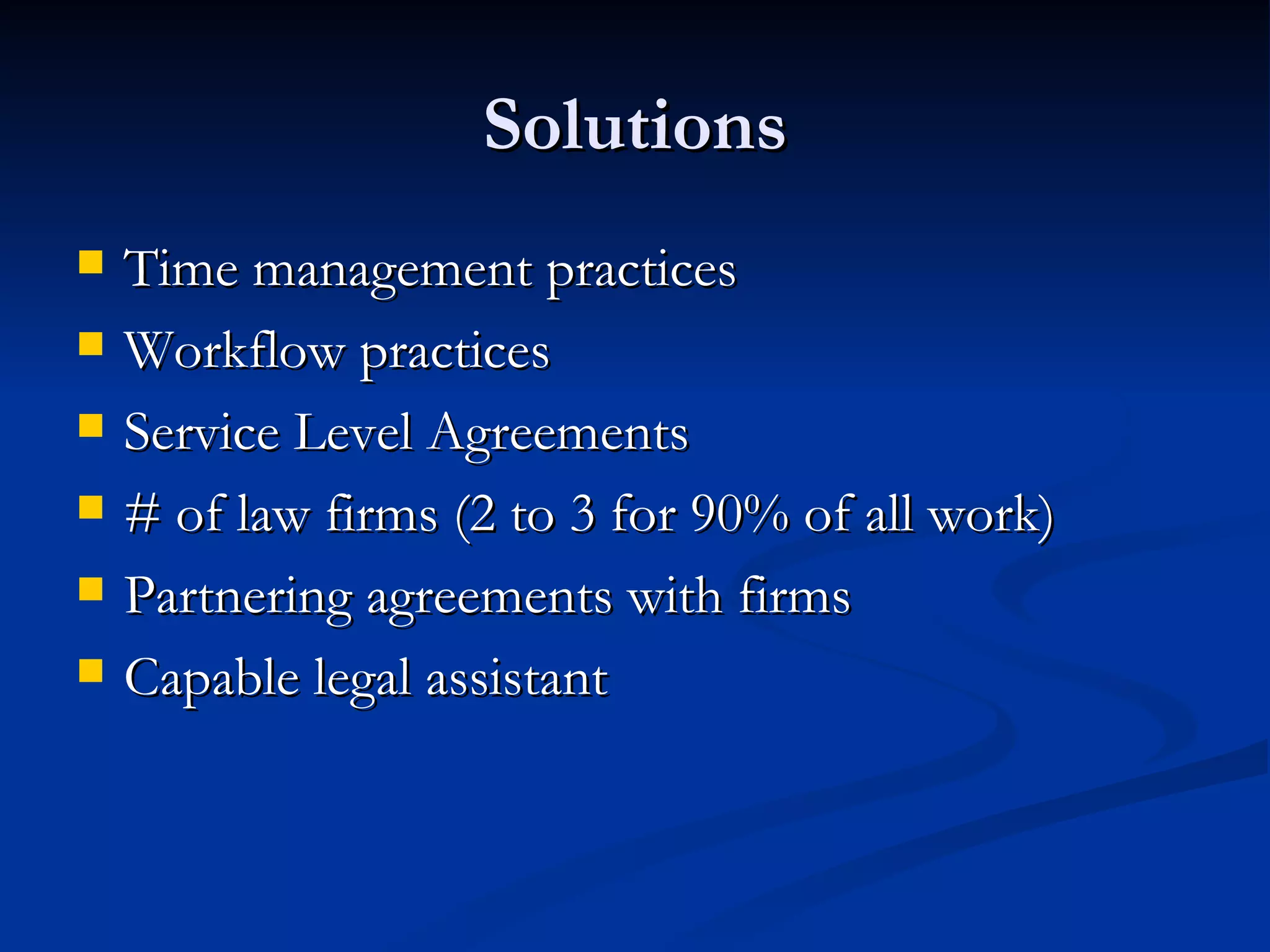 Solutions Time management practices Workflow practices Service Level Agreements # of law firms (2 to 3 for 90% of all work) Partnering agreements with firms Capable legal assistant 
