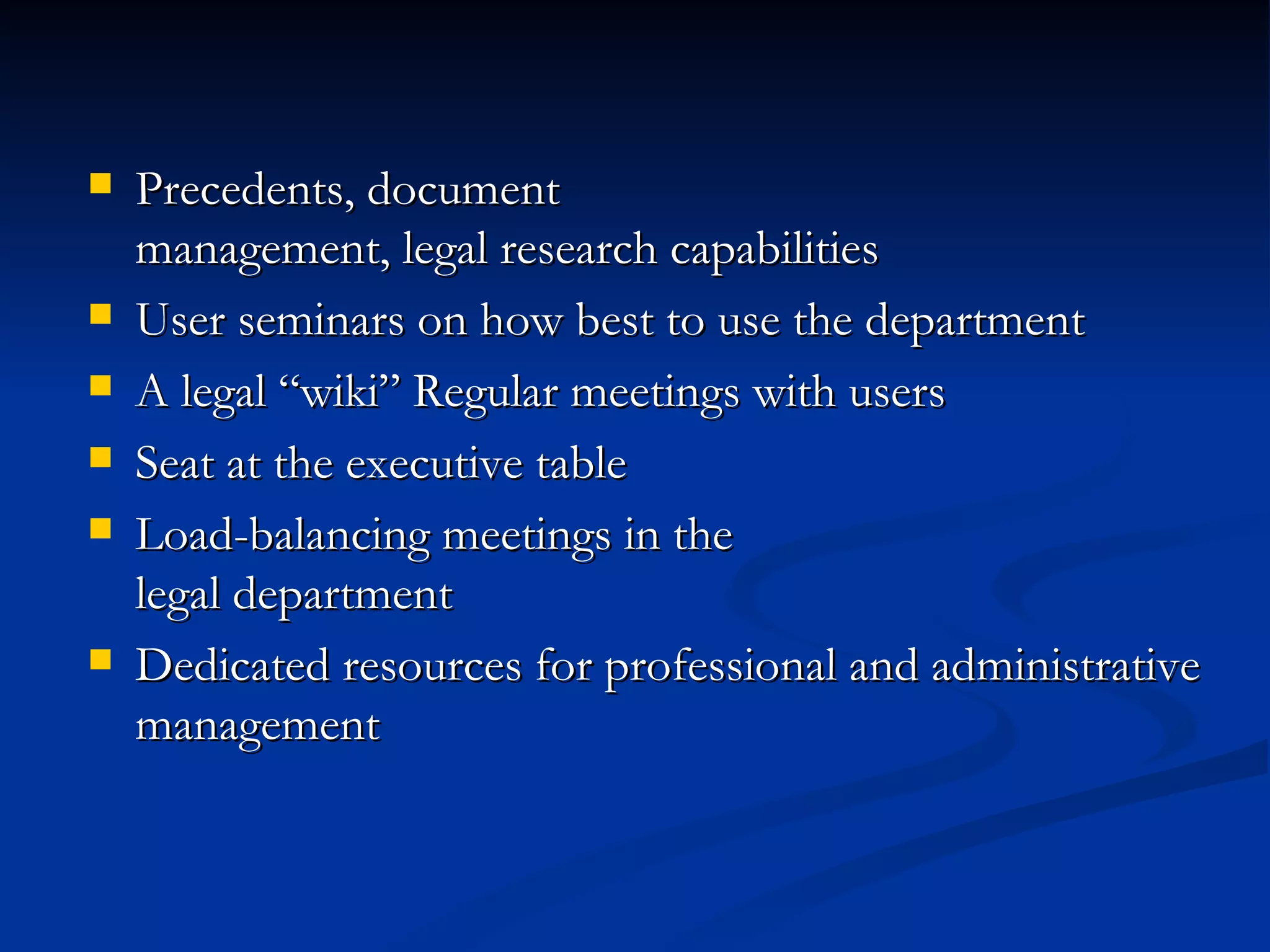 Precedents, document  management, legal research capabilities User seminars on how best to use the department A legal “wiki” Regular meetings with users Seat at the executive table Load-balancing meetings in the  legal department Dedicated resources for professional and administrative management 