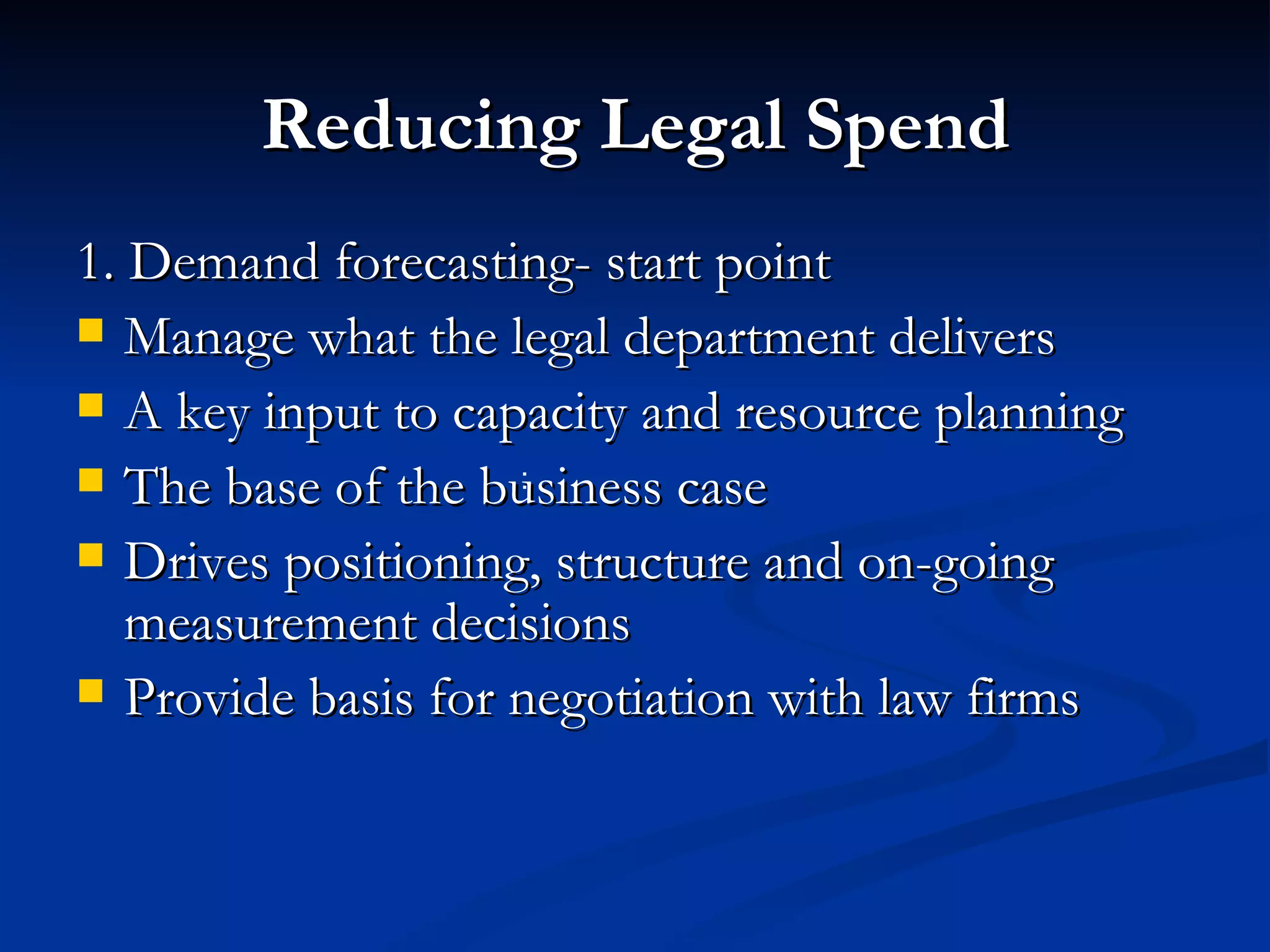 Reducing Legal Spend 1. Demand forecasting- start point Manage what the legal department delivers A key input to capacity and resource planning The base of the business case Drives positioning, structure and on-going measurement decisions  Provide basis for negotiation with law firms : 