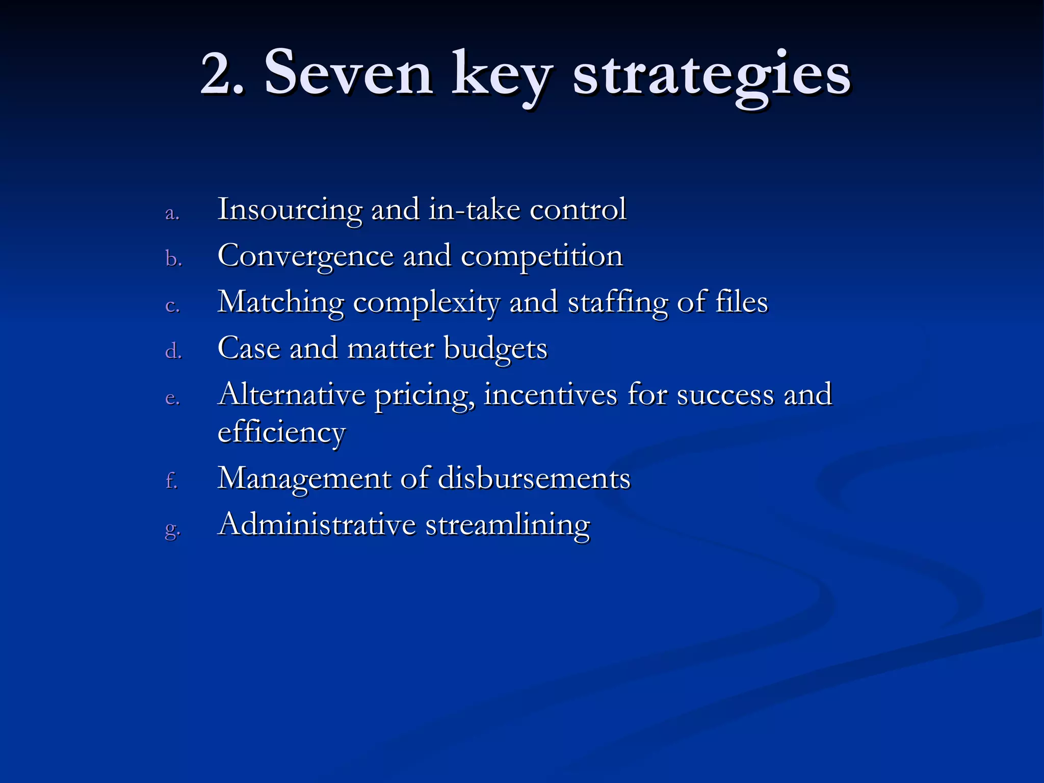 2.  Seven key strategies Insourcing and in-take control Convergence and competition Matching complexity and staffing of files Case and matter budgets Alternative pricing, incentives for success and efficiency Management of disbursements Administrative streamlining 