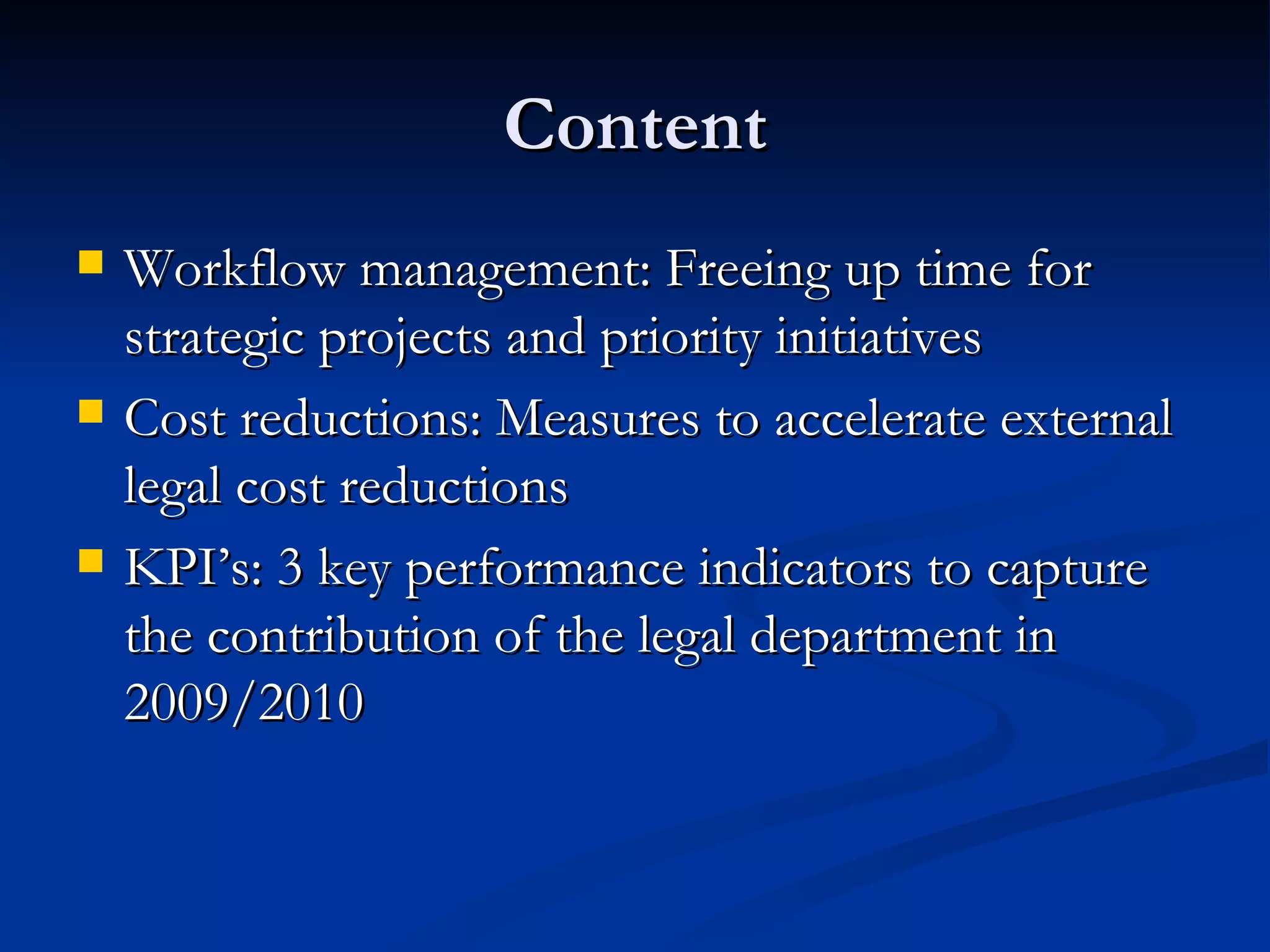 Content Workflow management: Freeing up time for strategic projects and priority initiatives Cost reductions: Measures to accelerate external legal cost reductions KPI’s: 3 key performance indicators to capture the contribution of the legal department in 2009/2010 