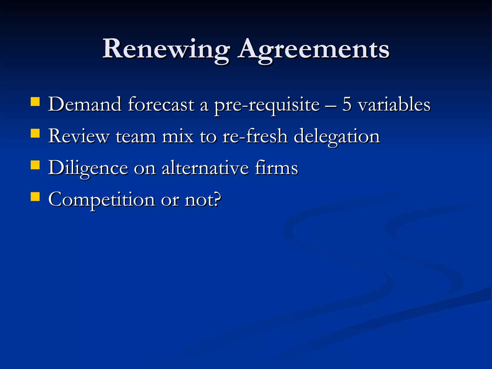 Renewing Agreements Demand forecast a pre-requisite – 5 variables Review team mix to re-fresh delegation Diligence on alternative firms Competition or not? 