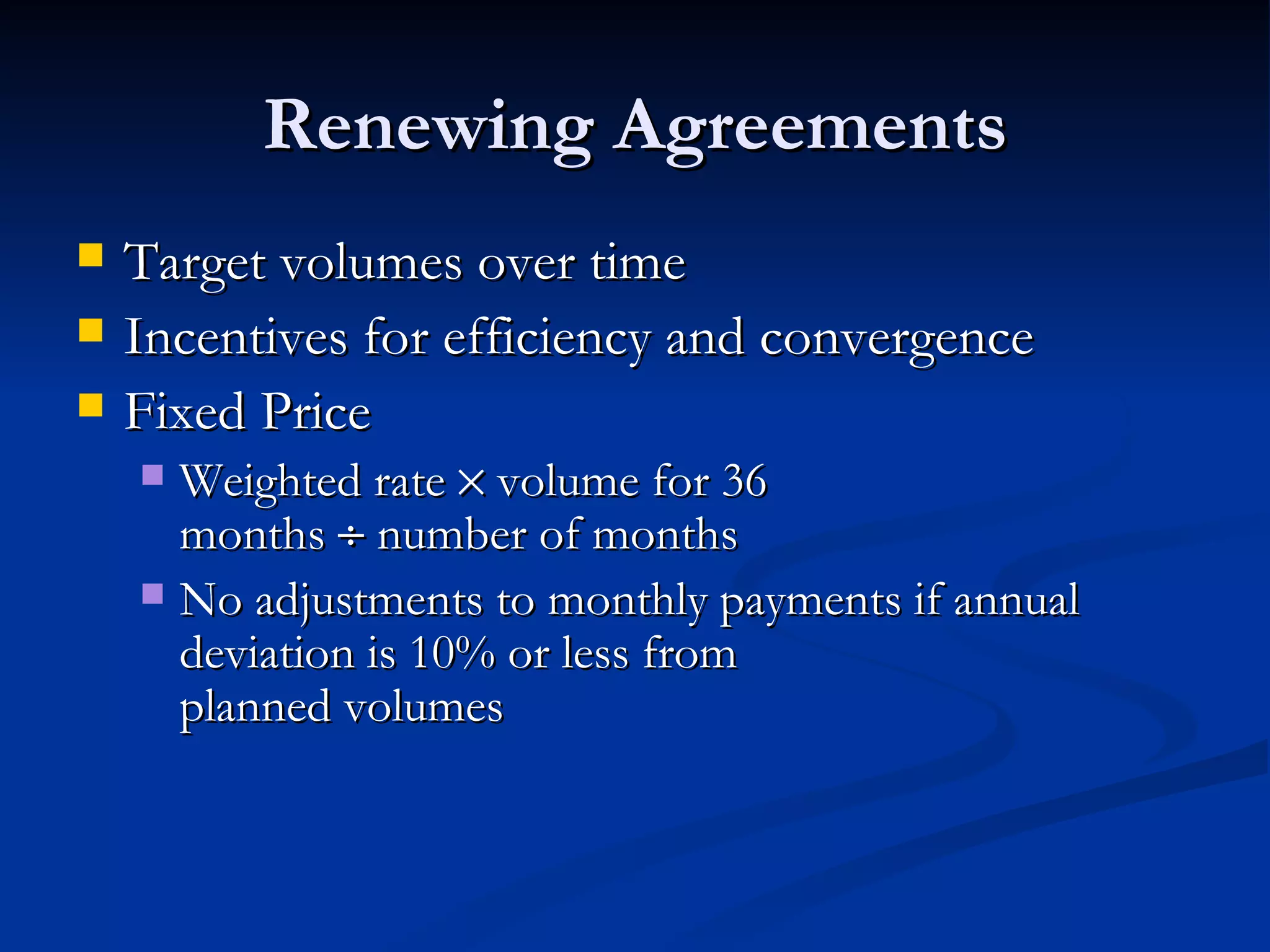 Renewing Agreements Target volumes over time Incentives for efficiency and convergence  Fixed Price  Weighted rate    volume for 36  months    number of months No adjustments to monthly payments if annual deviation is 10% or less from  planned volumes 