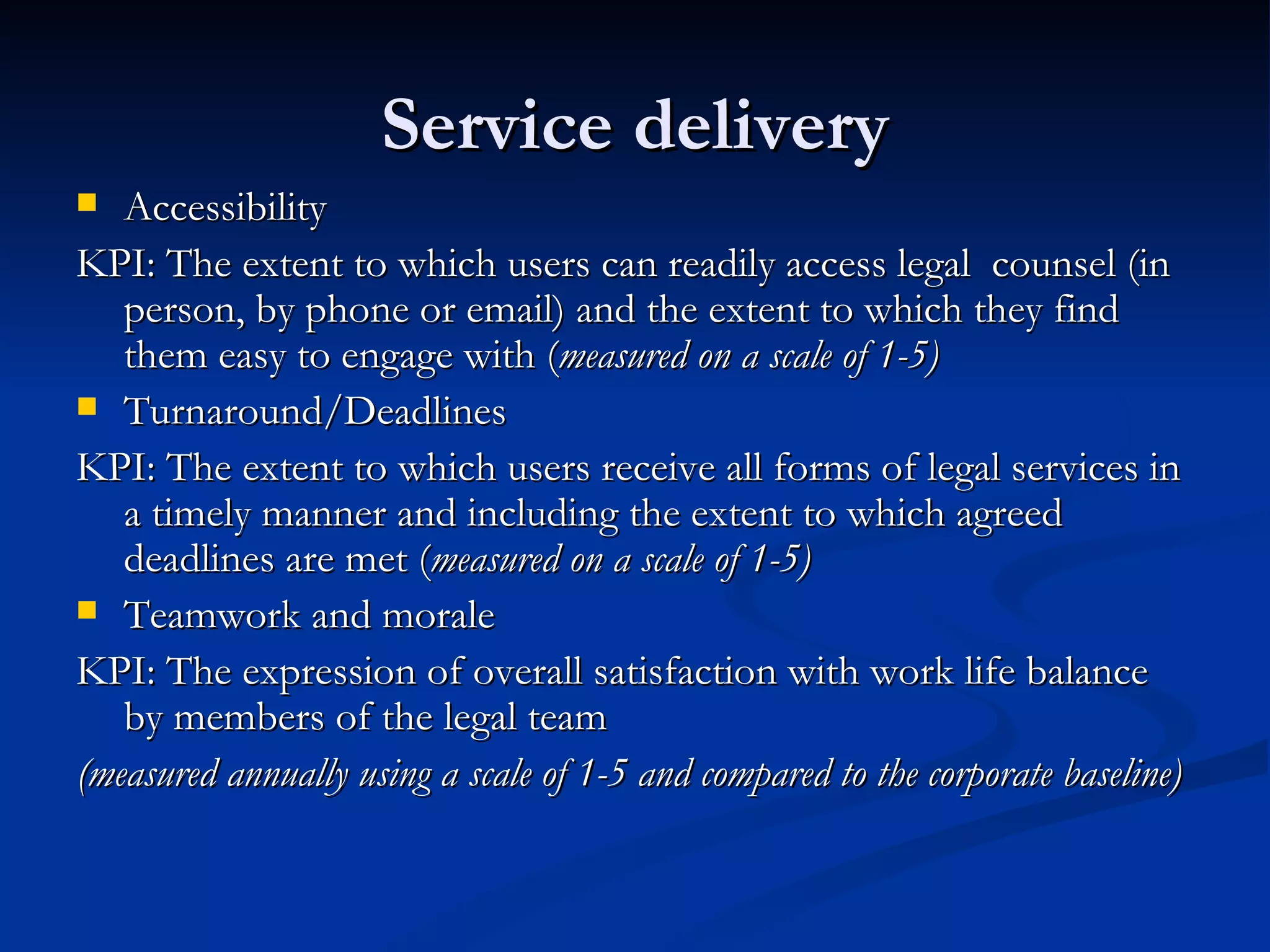 Service delivery Accessibility KPI: The extent to which users can readily access legal  counsel (in person, by phone or email) and the extent to which they find them easy to engage with ( measured on a scale of 1-5) Turnaround/Deadlines  KPI: The extent to which users receive all forms of legal services in a timely manner and including the extent to which agreed deadlines are met ( measured on a scale of 1-5) Teamwork and morale KPI: The expression of overall satisfaction with work life balance by members of the legal team (measured annually using a scale of 1-5 and compared to the corporate baseline) 