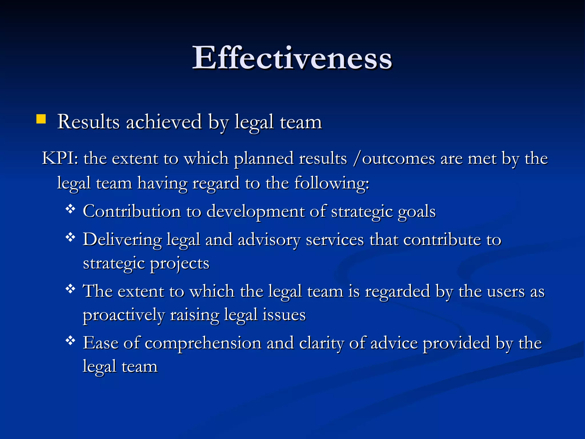 Effectiveness Results achieved by legal team  KPI: the extent to which planned results /outcomes are met by the legal team having regard to the following: Contribution to development of strategic goals Delivering legal and advisory services that contribute to strategic projects The extent to which the legal team is regarded by the users as proactively raising legal issues Ease of comprehension and clarity of advice provided by the legal team 