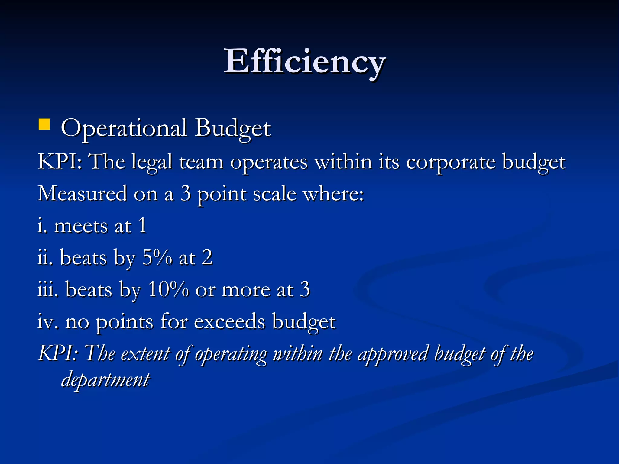 Efficiency  Operational Budget KPI: The legal team operates within its corporate budget Measured on a 3 point scale where: i. meets at 1 ii. beats by 5% at 2 iii. beats by 10% or more at 3 iv. no points for exceeds budget KPI: The extent of operating within the approved budget of the department 