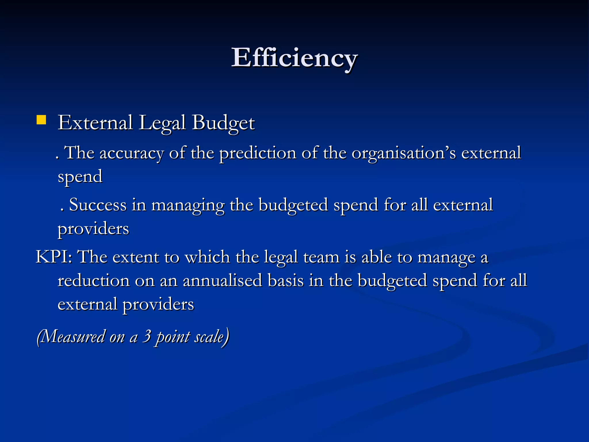 Efficiency External Legal Budget . The accuracy of the prediction of the organisation’s external spend  . Success in managing the budgeted spend for all external providers  KPI: The extent to which the legal team is able to manage a reduction on an annualised basis in the budgeted spend for all external providers (Measured on a 3 point scale ) 