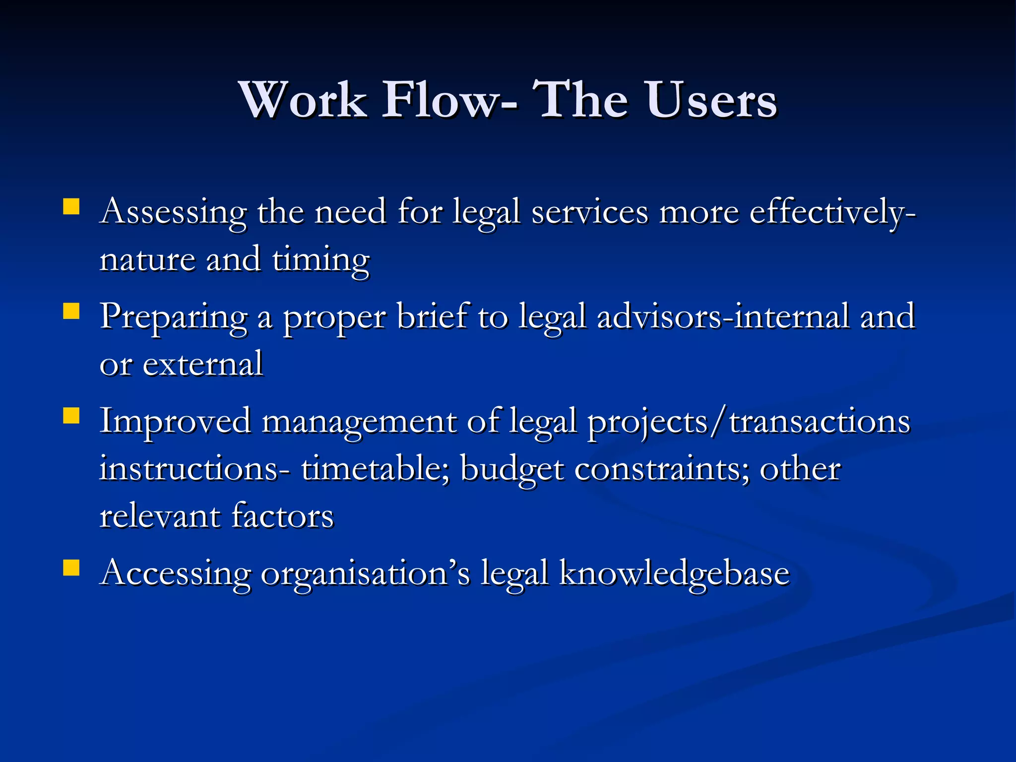 Work Flow- The Users Assessing the need for legal services more effectively-nature and timing Preparing a proper brief to legal advisors-internal and or external Improved management of legal projects/transactions instructions- timetable; budget constraints; other relevant factors Accessing organisation’s legal knowledgebase 