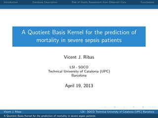 Introduction Database Description Risk of Death Assessment from Observed Data Conclusions
A Quotient Basis Kernel for the prediction of
mortality in severe sepsis patients
Vicent J. Ribas
LSI - SOCO
Technical University of Catalonia (UPC)
Barcelona
April 19, 2013
Vicent J. Ribas LSI - SOCO Technical University of Catalonia (UPC) Barcelona
A Quotient Basis Kernel for the prediction of mortality in severe sepsis patients
 