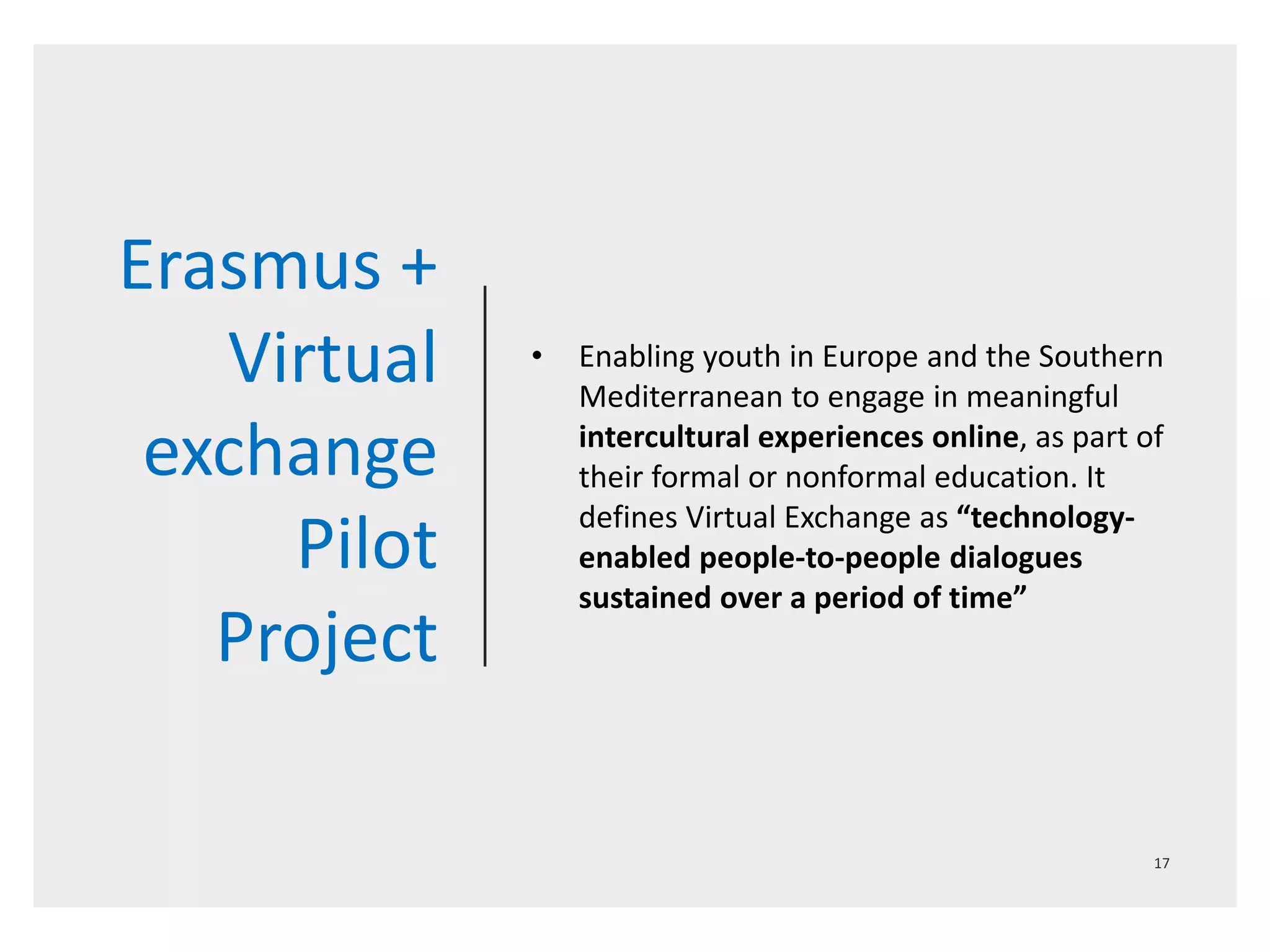 Erasmus +
Virtual
exchange
Pilot
Project
• Enabling youth in Europe and the Southern
Mediterranean to engage in meaningful
intercultural experiences online, as part of
their formal or nonformal education. It
defines Virtual Exchange as “technology-
enabled people-to-people dialogues
sustained over a period of time”
 