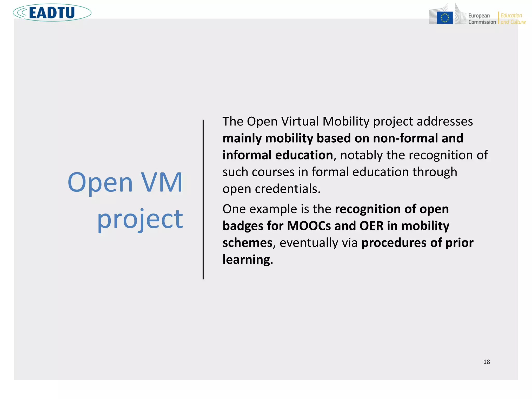Open VM
project
The Open Virtual Mobility project addresses
mainly mobility based on non-formal and
informal education, notably the recognition of
such courses in formal education through
open credentials.
One example is the recognition of open
badges for MOOCs and OER in mobility
schemes, eventually via procedures of prior
learning.
 