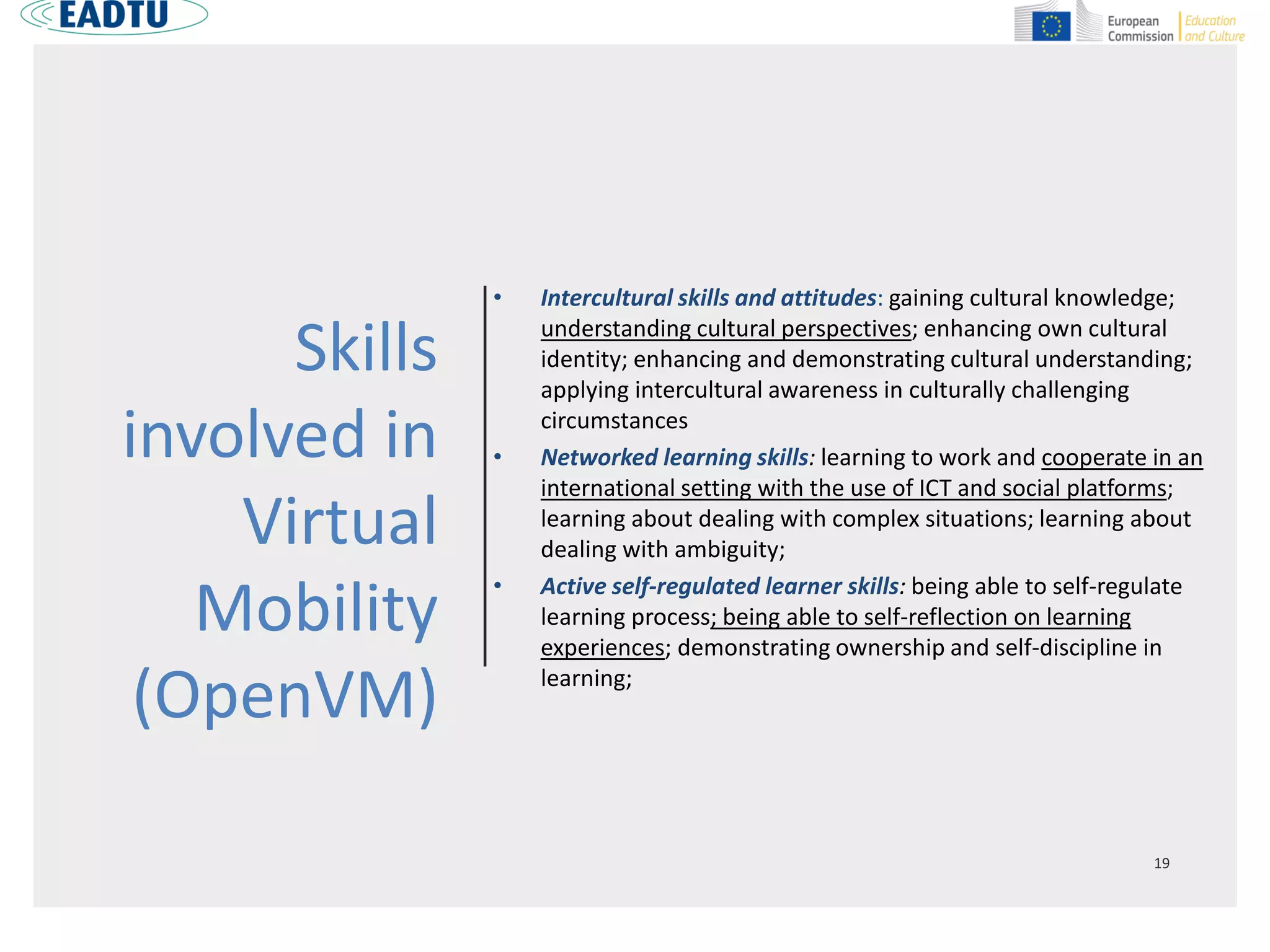Skills
involved in
Virtual
Mobility
(OpenVM)
• Intercultural skills and attitudes: gaining cultural knowledge;
understanding cultural perspectives; enhancing own cultural
identity; enhancing and demonstrating cultural understanding;
applying intercultural awareness in culturally challenging
circumstances
• Networked learning skills: learning to work and cooperate in an
international setting with the use of ICT and social platforms;
learning about dealing with complex situations; learning about
dealing with ambiguity;
• Active self-regulated learner skills: being able to self-regulate
learning process; being able to self-reflection on learning
experiences; demonstrating ownership and self-discipline in
learning;
 