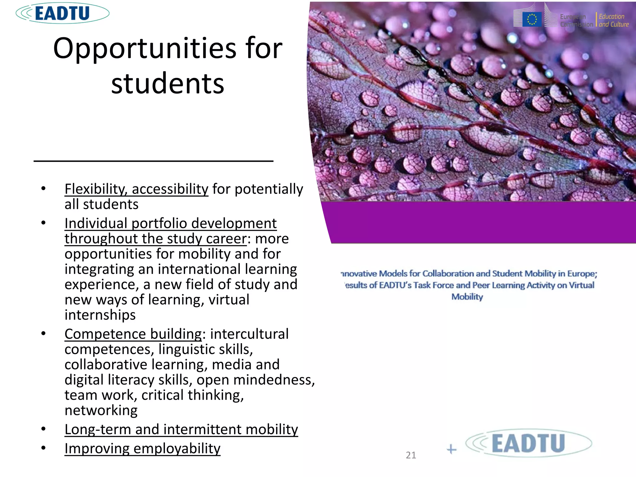 Opportunities for
students
• Flexibility, accessibility for potentially
all students
• Individual portfolio development
throughout the study career: more
opportunities for mobility and for
integrating an international learning
experience, a new field of study and
new ways of learning, virtual
internships
• Competence building: intercultural
competences, linguistic skills,
collaborative learning, media and
digital literacy skills, open mindedness,
team work, critical thinking,
networking
• Long-term and intermittent mobility
• Improving employability 21
 