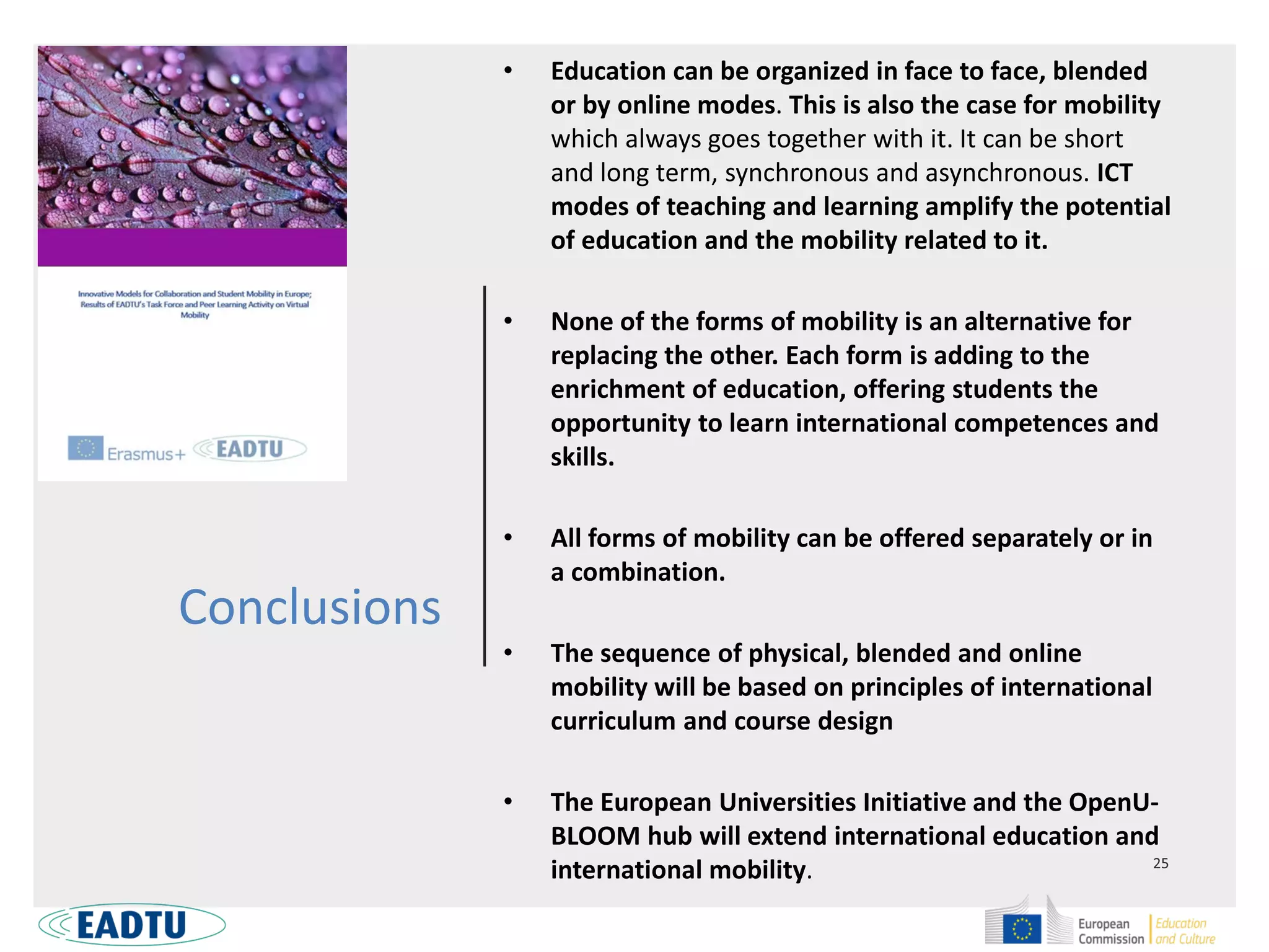 Conclusions
• Education can be organized in face to face, blended
or by online modes. This is also the case for mobility
which always goes together with it. It can be short
and long term, synchronous and asynchronous. ICT
modes of teaching and learning amplify the potential
of education and the mobility related to it.
• None of the forms of mobility is an alternative for
replacing the other. Each form is adding to the
enrichment of education, offering students the
opportunity to learn international competences and
skills.
• All forms of mobility can be offered separately or in
a combination.
• The sequence of physical, blended and online
mobility will be based on principles of international
curriculum and course design
• The European Universities Initiative and the OpenU-
BLOOM hub will extend international education and
international mobility.
 