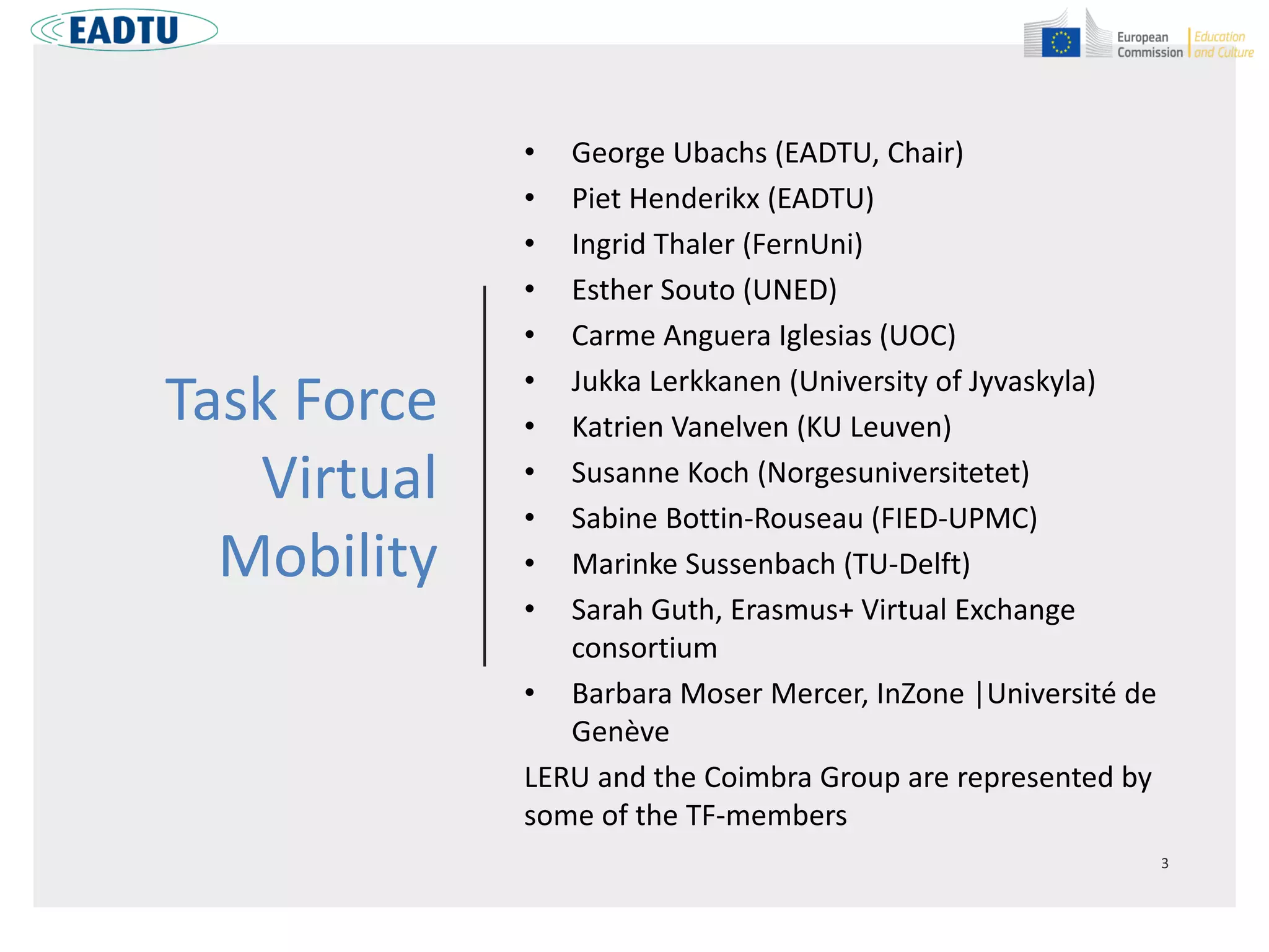 Task Force
Virtual
Mobility
• George Ubachs (EADTU, Chair)
• Piet Henderikx (EADTU)
• Ingrid Thaler (FernUni)
• Esther Souto (UNED)
• Carme Anguera Iglesias (UOC)
• Jukka Lerkkanen (University of Jyvaskyla)
• Katrien Vanelven (KU Leuven)
• Susanne Koch (Norgesuniversitetet)
• Sabine Bottin-Rouseau (FIED-UPMC)
• Marinke Sussenbach (TU-Delft)
• Sarah Guth, Erasmus+ Virtual Exchange
consortium
• Barbara Moser Mercer, InZone |Université de
Genève
LERU and the Coimbra Group are represented by
some of the TF-members
 