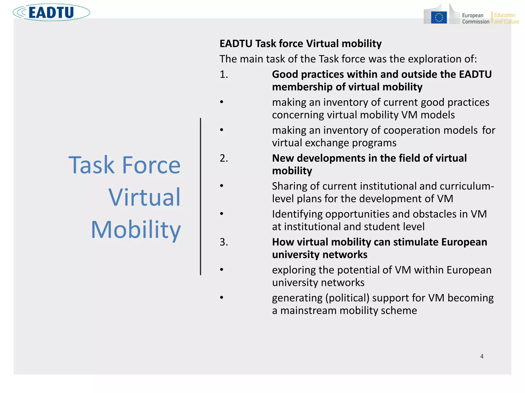 Task Force
Virtual
Mobility
EADTU Task force Virtual mobility
The main task of the Task force was the exploration of:
1. Good practices within and outside the EADTU
membership of virtual mobility
• making an inventory of current good practices
concerning virtual mobility VM models
• making an inventory of cooperation models for
virtual exchange programs
2. New developments in the field of virtual
mobility
• Sharing of current institutional and curriculum-
level plans for the development of VM
• Identifying opportunities and obstacles in VM
at institutional and student level
3. How virtual mobility can stimulate European
university networks
• exploring the potential of VM within European
university networks
• generating (political) support for VM becoming
a mainstream mobility scheme
 