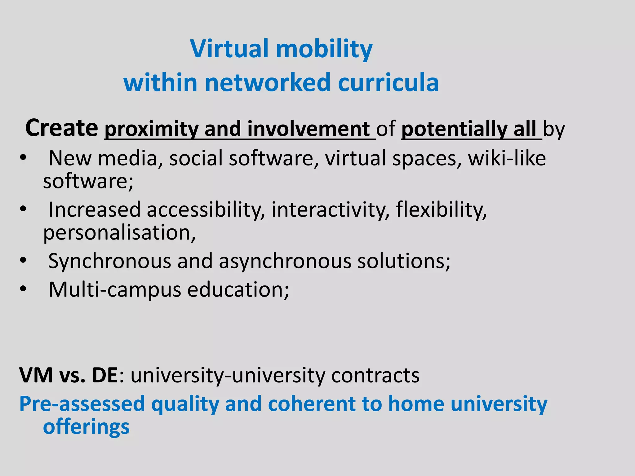 Virtual mobility
within networked curricula
Create proximity and involvement of potentially all by
• New media, social software, virtual spaces, wiki-like
software;
• Increased accessibility, interactivity, flexibility,
personalisation,
• Synchronous and asynchronous solutions;
• Multi-campus education;
VM vs. DE: university-university contracts
Pre-assessed quality and coherent to home university
offerings
 