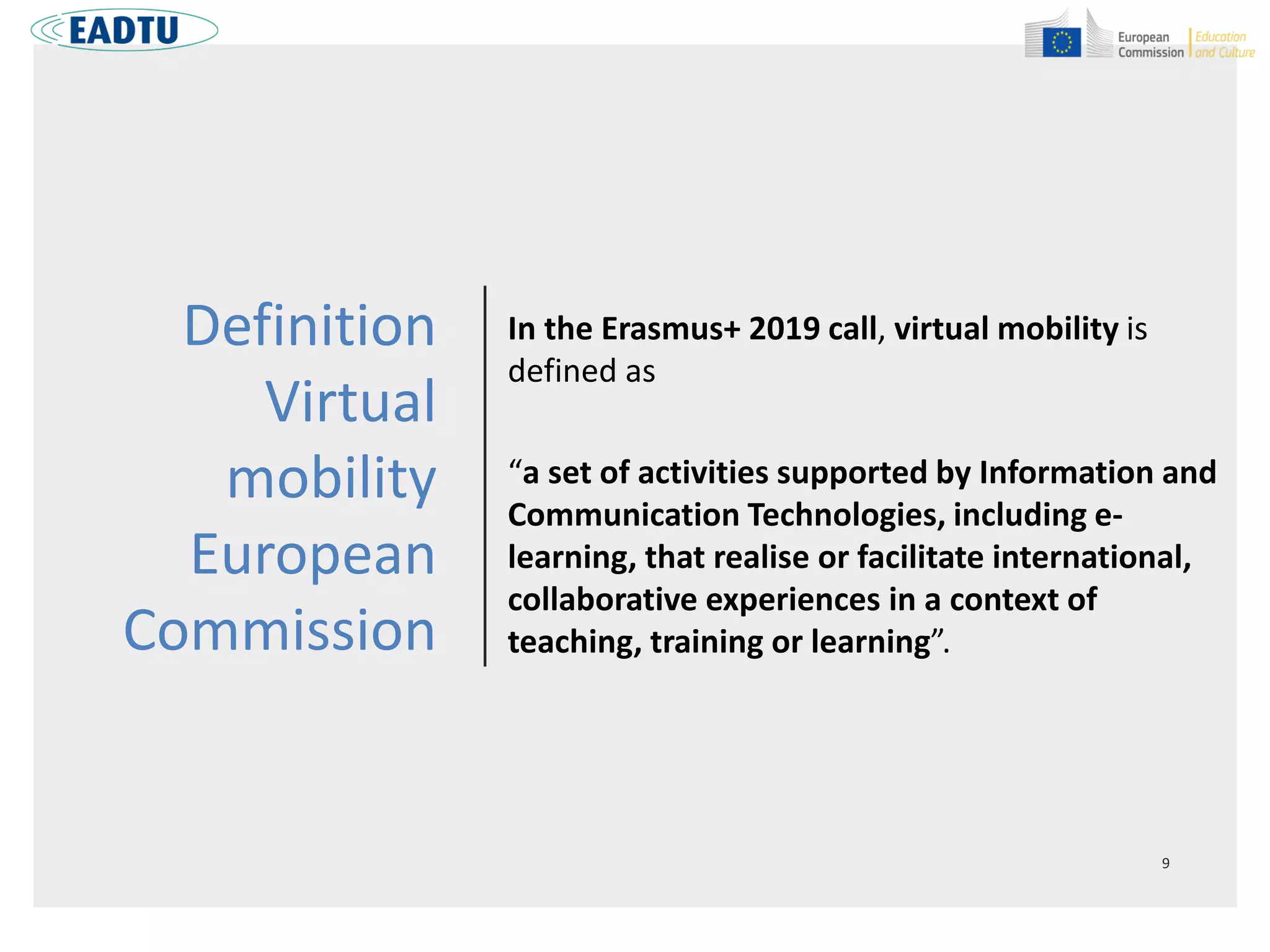 Definition
Virtual
mobility
European
Commission
In the Erasmus+ 2019 call, virtual mobility is
defined as
“a set of activities supported by Information and
Communication Technologies, including e-
learning, that realise or facilitate international,
collaborative experiences in a context of
teaching, training or learning”.
 