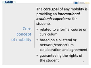 Core
concept
of mobility
The core goal of any mobility is
providing an international
academic experience for
students
• related to a formal course or
curriculum
• based on a bilateral or
network/consortium
collaboration and agreement
• guaranteeing the rights of
the student
 