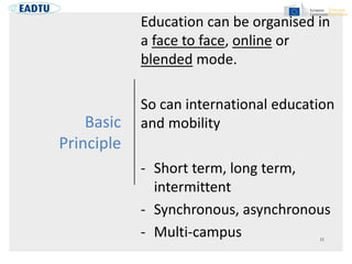 Basic
Principle
Education can be organised in
a face to face, online or
blended mode.
So can international education
and mobility
- Short term, long term,
intermittent
- Synchronous, asynchronous
- Multi-campus
 
