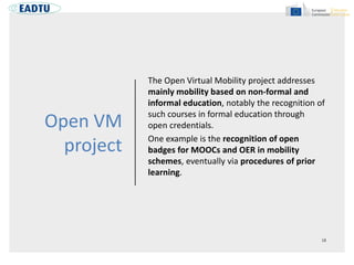 Open VM
project
The Open Virtual Mobility project addresses
mainly mobility based on non-formal and
informal education, notably the recognition of
such courses in formal education through
open credentials.
One example is the recognition of open
badges for MOOCs and OER in mobility
schemes, eventually via procedures of prior
learning.
 