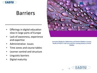 Barriers
• Offerings in digital education
slow in large parts of Europe
• Lack of awareness, experience
and expertise
• Administrative issues
• Time zones and course tables
• Learner control and structure
• Linguistic barriers
• Digital maturity
24
 