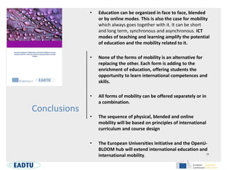 Conclusions
• Education can be organized in face to face, blended
or by online modes. This is also the case for mobility
which always goes together with it. It can be short
and long term, synchronous and asynchronous. ICT
modes of teaching and learning amplify the potential
of education and the mobility related to it.
• None of the forms of mobility is an alternative for
replacing the other. Each form is adding to the
enrichment of education, offering students the
opportunity to learn international competences and
skills.
• All forms of mobility can be offered separately or in
a combination.
• The sequence of physical, blended and online
mobility will be based on principles of international
curriculum and course design
• The European Universities Initiative and the OpenU-
BLOOM hub will extend international education and
international mobility.
 