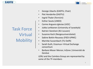Task Force
Virtual
Mobility
• George Ubachs (EADTU, Chair)
• Piet Henderikx (EADTU)
• Ingrid Thaler (FernUni)
• Esther Souto (UNED)
• Carme Anguera Iglesias (UOC)
• Jukka Lerkkanen (University of Jyvaskyla)
• Katrien Vanelven (KU Leuven)
• Susanne Koch (Norgesuniversitetet)
• Sabine Bottin-Rouseau (FIED-UPMC)
• Marinke Sussenbach (TU-Delft)
• Sarah Guth, Erasmus+ Virtual Exchange
consortium
• Barbara Moser Mercer, InZone |Université de
Genève
LERU and the Coimbra Group are represented by
some of the TF-members
 