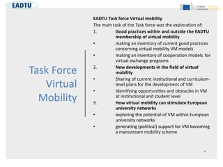 Task Force
Virtual
Mobility
EADTU Task force Virtual mobility
The main task of the Task force was the exploration of:
1. Good practices within and outside the EADTU
membership of virtual mobility
• making an inventory of current good practices
concerning virtual mobility VM models
• making an inventory of cooperation models for
virtual exchange programs
2. New developments in the field of virtual
mobility
• Sharing of current institutional and curriculum-
level plans for the development of VM
• Identifying opportunities and obstacles in VM
at institutional and student level
3. How virtual mobility can stimulate European
university networks
• exploring the potential of VM within European
university networks
• generating (political) support for VM becoming
a mainstream mobility scheme
 