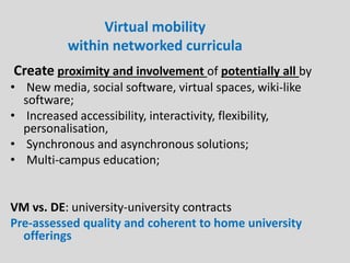 Virtual mobility
within networked curricula
Create proximity and involvement of potentially all by
• New media, social software, virtual spaces, wiki-like
software;
• Increased accessibility, interactivity, flexibility,
personalisation,
• Synchronous and asynchronous solutions;
• Multi-campus education;
VM vs. DE: university-university contracts
Pre-assessed quality and coherent to home university
offerings
 