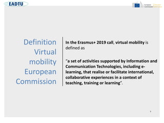 Definition
Virtual
mobility
European
Commission
In the Erasmus+ 2019 call, virtual mobility is
defined as
“a set of activities supported by Information and
Communication Technologies, including e-
learning, that realise or facilitate international,
collaborative experiences in a context of
teaching, training or learning”.
 