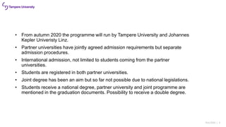 18.6.2020 | 3
• From autumn 2020 the programme will run by Tampere University and Johannes
Kepler Univeristy Linz.
• Partner universities have jointly agreed admission requirements but separate
admission procedures.
• International admission, not limited to students coming from the partner
universities.
• Students are registered in both partner universities.
• Joint degree has been an aim but so far not possible due to national legislations.
• Students receive a national degree, partner university and joint programme are
mentioned in the graduation documents. Possibility to receive a double degree.
 