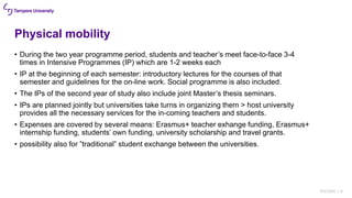 Physical mobility
• During the two year programme period, students and teacher’s meet face-to-face 3-4
times in Intensive Programmes (IP) which are 1-2 weeks each
• IP at the beginning of each semester: introductory lectures for the courses of that
semester and guidelines for the on-line work. Social programme is also included.
• The IPs of the second year of study also include joint Master’s thesis seminars.
• IPs are planned jointly but universities take turns in organizing them > host university
provides all the necessary services for the in-coming teachers and students.
• Expenses are covered by several means: Erasmus+ teacher exhange funding, Erasmus+
internship funding, students’ own funding, university scholarship and travel grants.
• possibility also for ”traditional” student exchange between the universities.
18.6.2020 | 6
 