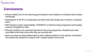 Conclusions
• Virtual mobility and on-line learning give students more freedom to schedule their studies
individually.
• Participation in the IPs is compulsory but other than that studies are not tied to a specific
place.
• With freedom comes responsibility: COSOPO is a full-time study programme and studies
must be completed on time.
• Physical mobility is an important element for the joint programme. Students are more
committed when they know who they are working with.
• Some courses are being offered also to other degree students in the partner universities.
This allows the students to network with a larger student community.
18.6.2020 | 8
 