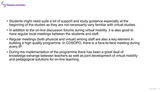 18.6.2020 | 9
• Students might need quite a lot of support and study guidance especially at the
beginning of the studies as they are not necessarily very familiar with virtual studies.
• In addition to the on-line discussion forums during virtual mobility, it is also good to
have regular local meetings between the students and staff.
• Regular meetings (both physical and virtual) among staff are also a key element in
building a high quality programme. In COSOPO, there is a face-to-face meeting during
every IP.
• During the implementation of the programme there has been a great deal of
knowledge exhange between teachers as well as joint development of virtual mobility
and pedagogical solutions for on-line teaching.
 