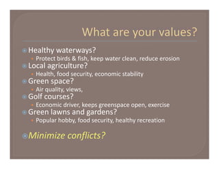  Healthy waterways?
   • Protect birds & fish, keep water clean, reduce erosion 
 Local agriculture?
   • Health, food security, economic stability
 Green space?
   • Air quality, views, 
 Golf courses?
   • Economic driver, keeps greenspace open, exercise
 Green lawns and gardens?
   • Popular hobby, food security, healthy recreation

Minimize conflicts?
 