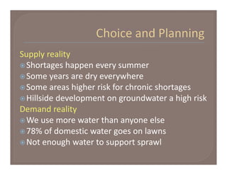 Supply reality
 Shortages happen every summer
 Some years are dry everywhere
 Some areas higher risk for chronic shortages
 Hillside development on groundwater a high risk
Demand reality
 We use more water than anyone else
 78% of domestic water goes on lawns
 Not enough water to support sprawl
 