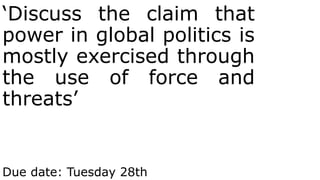 ‘Discuss the claim that
power in global politics is
mostly exercised through
the use of force and
threats’
Due date: Tuesday 28th
 
