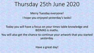 Thursday 25th June 2020
Merry Tuesday everyone!
I hope you enjoyed yesterday’s tasks!
Today you will have a focus on your times table knowledge and
BIDMAS is maths.
You will also get the chance to continue your artwork that you started
yesterday.
Have a great day!
 