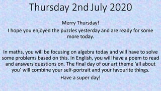 Thursday 2nd July 2020
Merry Thursday!
I hope you enjoyed the puzzles yesterday and are ready for some
more today.
In maths, you will be focusing on algebra today and will have to solve
some problems based on this. In English, you will have a poem to read
and answers questions on. The final day of our art theme ‘all about
you’ will combine your self-portrait and your favourite things.
Have a super day!
 