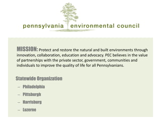 MISSION: Protect and restore the natural and built environments through innovation, collaboration, education and advocacy. PEC believes in the value of partnerships with the private sector, government, communities and individuals to improve the quality of life for all Pennsylvanians. 
Statewide Organization 
–Philadelphia 
–Pittsburgh 
–Harrisburg 
–Luzerne  