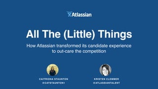 All The (Little) Things
How Atlassian transformed its candidate experience
to out-care the competition
CAITRIONA STAUNTON
@CATSTAUNTON1
KRISTEN CLEMMER
@ATLASSIANTALENT
 