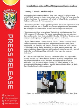 P.O Box 326
St. George's, Grenada, West Indies
Physical Address: National Stadium, Queen's Park, St. George's, Grenada
Grenada Chosen for the CONCACAF Programme of Referee Excellence
Thursday 5th
January, 2017-St. George’s-
Grenada Football Association Referee Reon Radix is one of 14 referees in the
CONCACAF region to be chosen to participate in the CONCACAF programme for
Referee Excellence. The programme will be held in Toluca Mexico hosted by the
Federacion Mexicana de Futbol Asociation.
The initiative provides a unique opportunity to train and develop top national- level
referees from CONCACAF Member Associations in a professional environment.
On the larger scale, this will raise the level of refereeing within the region.
The programme will run in two phases. The first is an introductory course from
30th January to 27th February. The second is a certification course to take place
between September 4th to October 2nd 2017. In what CONCACAF described as an
unprecedented response, 34 applications were received for 14 spots.
26 year old Reon Radix, a teacher at the St. David’s Catholic Secondary School
and National Long Distance Athlete is delighted to have been chosen for the
opportunity. The youngster who has been refereeing for the past seven (7) years
within the GFA says, “Being selected for the course is a great honour and I am
extremely jubilant. I await the course with much anticipation because it is expected
to develop my officiating abilities holistically while improving me as an
individual.”
GFA Referees Officer Valman Bedeau is confident that Reon will represent his
country well. He says, “Reon Radix is one of our promising young referees who
has demonstrated a high level of discipline and intelligence in the field of
officiating. He is the only participant from the OECS to be selected for the
programme and I am extremely happy with this accomplishment. I have no doubt
he will make himself and Grenada proud.”
Reon Radix (middle) receives certificate at GFA/FIFA Referees Course 2016
 