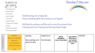 T
H
U
R
S
D
A
Y
Spelling
New spellings and
games to play
English & art
Stormbreaker
MATHS
ARITHMETIC
Links on Purple Mash
DAILY MATHS
White Rose or
your text book
Links on Purple
Mash
HISTORY
Thursday 7th May 2020
Good morning, have a happy day
Choose something off the list to make you even happier!
Well done for working so well this week, we are all very proud of you.
Listening out for your clapping and cheering at 8pm tonight
 