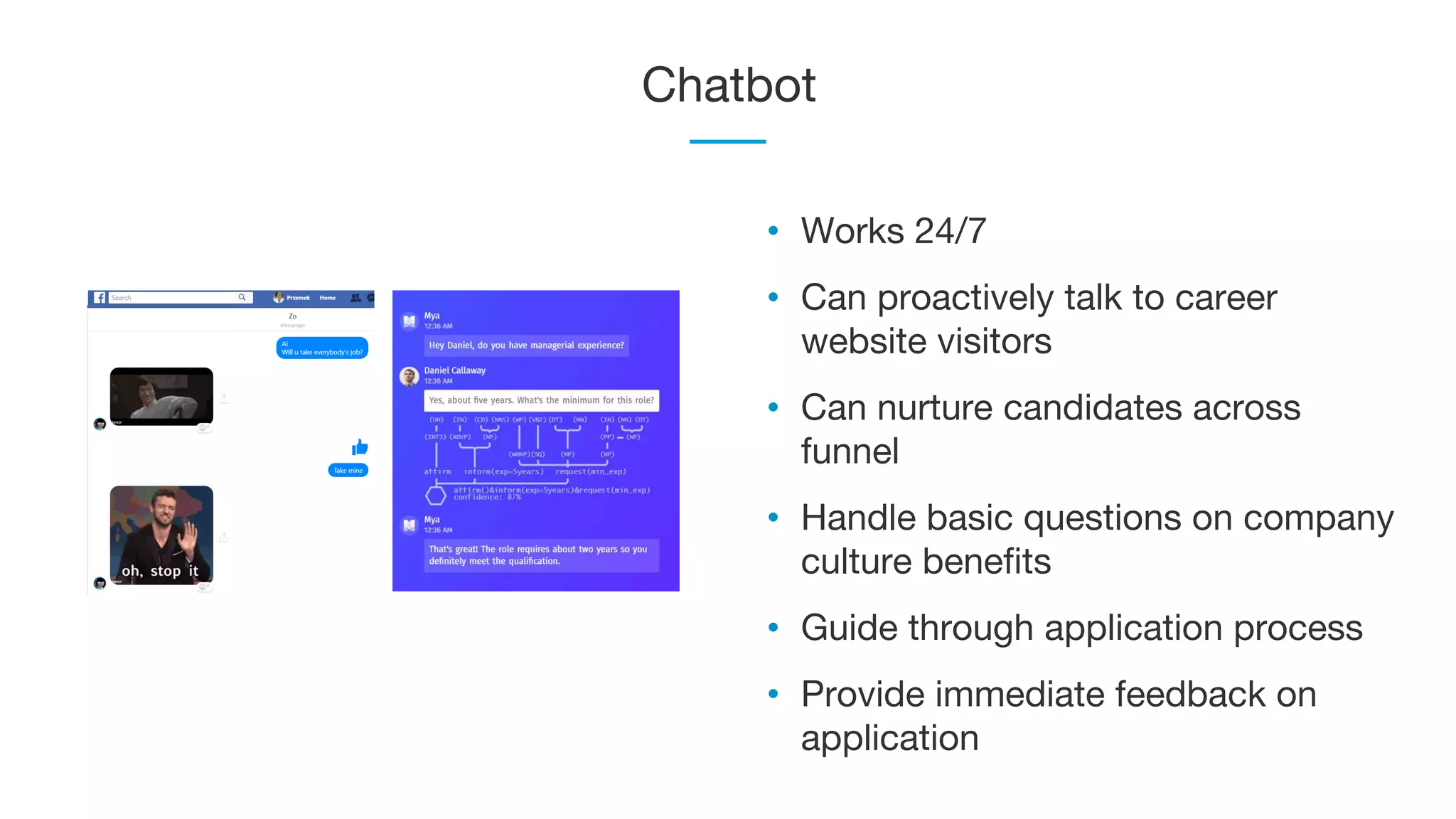 Chatbot
• Works 24/7
• Can proactively talk to career
website visitors
• Can nurture candidates across
funnel
• Handle basic questions on company
culture benefits
• Guide through application process
• Provide immediate feedback on
application
 