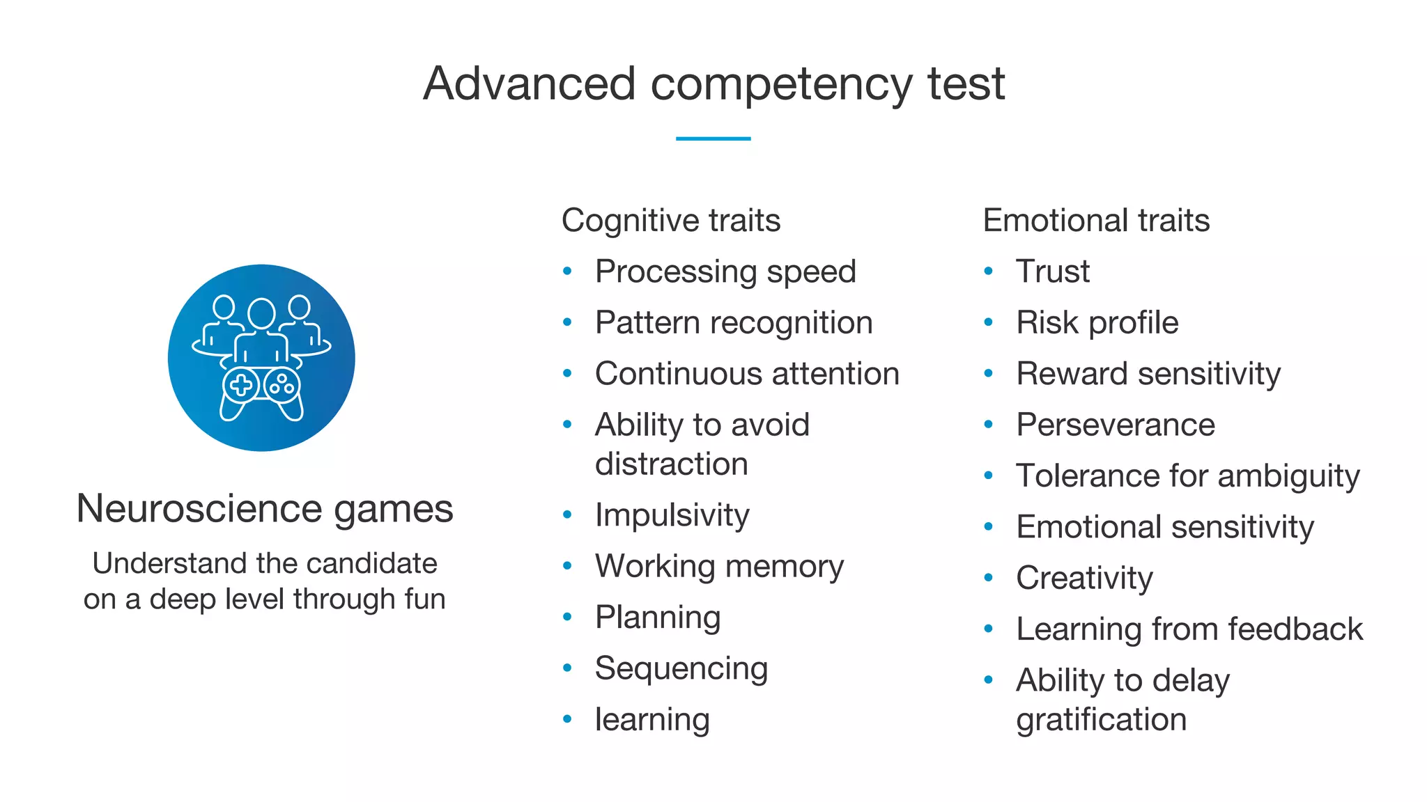 Advanced competency test
Neuroscience games
Cognitive traits
• Processing speed
• Pattern recognition
• Continuous attention
• Ability to avoid
distraction
• Impulsivity
• Working memory
• Planning
• Sequencing
• learning
Emotional traits
• Trust
• Risk profile
• Reward sensitivity
• Perseverance
• Tolerance for ambiguity
• Emotional sensitivity
• Creativity
• Learning from feedback
• Ability to delay
gratification
Understand the candidate
on a deep level through fun
 