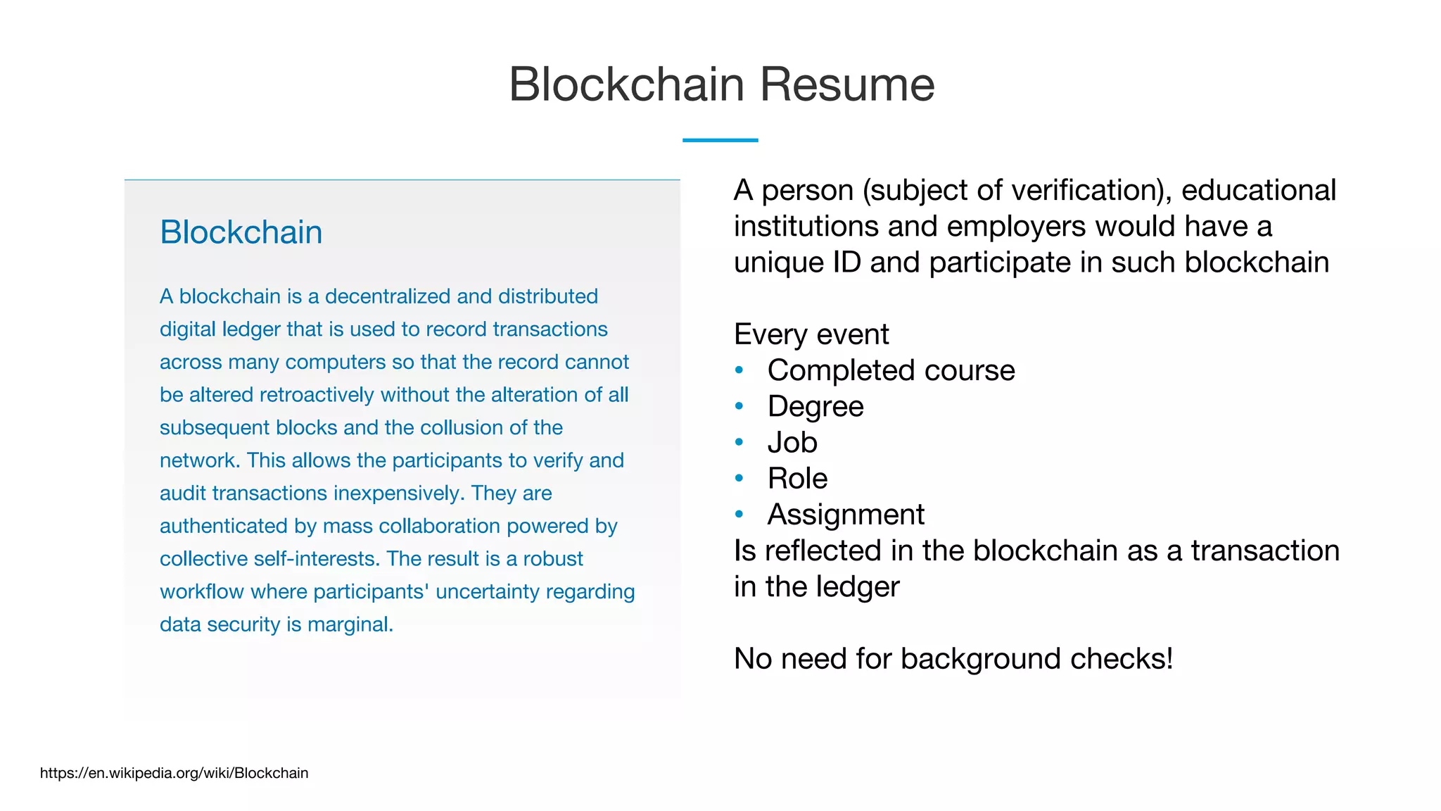 Blockchain Resume
Blockchain
A blockchain is a decentralized and distributed
digital ledger that is used to record transactions
across many computers so that the record cannot
be altered retroactively without the alteration of all
subsequent blocks and the collusion of the
network. This allows the participants to verify and
audit transactions inexpensively. They are
authenticated by mass collaboration powered by
collective self-interests. The result is a robust
workflow where participants' uncertainty regarding
data security is marginal.
https://en.wikipedia.org/wiki/Blockchain
A person (subject of verification), educational
institutions and employers would have a
unique ID and participate in such blockchain
Every event
• Completed course
• Degree
• Job
• Role
• Assignment
Is reflected in the blockchain as a transaction
in the ledger
No need for background checks!
 
